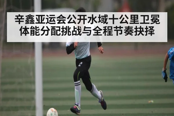 辛鑫亚运会公开水域十公里卫冕体能分配挑战与全程节奏抉择
