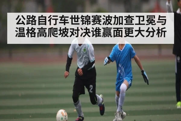 公路自行车世锦赛波加查卫冕与温格高爬坡对决谁赢面更大分析