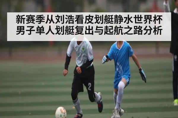 新赛季从刘浩看皮划艇静水世界杯男子单人划艇复出与起航之路分析