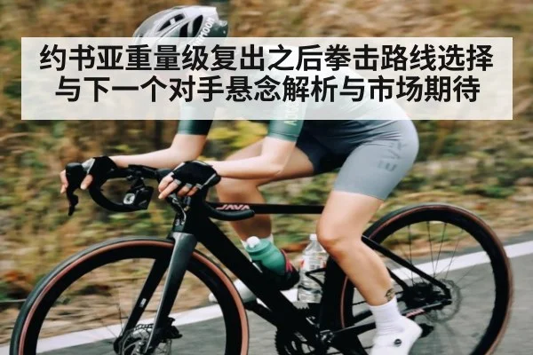 约书亚重量级复出之后拳击路线选择与下一个对手悬念解析与市场期待